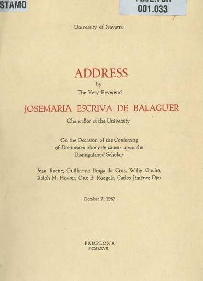 Address by The Very Reverend Josemaria Escriva de Balaguer, Chancellor of the University on the occasion of the conferring of doctorates «honoris causa» upon the distinguished scholars: Jean Roche, Guilherme Braga da Cruz, Willy Onclin, Ralph M. Hower, Otto B. Roegele, Carlos Jiménez Díaz, October 7, 1967. [Folleto]
